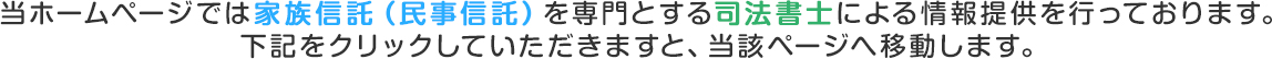 当ホームページでは家族信託(民事信託)を専門とする司法書士による情報提供を行っております。下記をクリックしていただきますと、当該ページへ移動します。